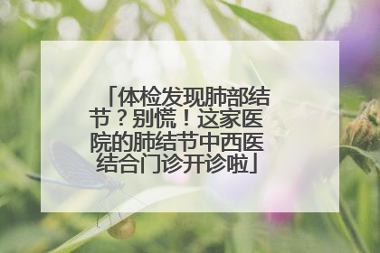 体检发现肺部结节？别慌！这家医院的肺结节中西医结合门诊开诊啦