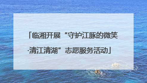 临湘开展“守护江豚的微笑·清江清湖”志愿服务活动
