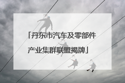 丹东市汽车及零部件产业集群联盟揭牌