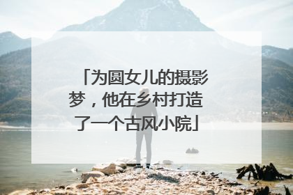 为圆女儿的摄影梦，他在乡村打造了一个古风小院