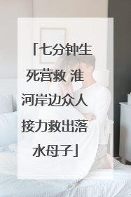 七分钟生死营救 淮河岸边众人接力救出落水母子