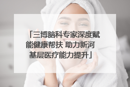 三博脑科专家深度赋能健康帮扶 助力新河基层医疗能力提升