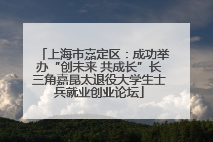 上海市嘉定区：成功举办“创未来 共成长”长三角嘉昆太退役大学生士兵就业创业论坛