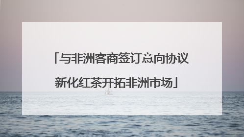 与非洲客商签订意向协议 新化红茶开拓非洲市场
