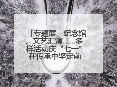 专题展、纪念馆、文艺汇演……多样活动庆“七一” 在传承中坚定前行脚步