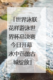 世界泳联花样游泳世界杯总决赛今日开幕 水中芭蕾古城绽放