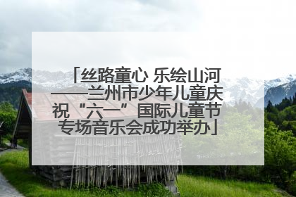 丝路童心 乐绘山河——兰州市少年儿童庆祝“六一”国际儿童节专场音乐会成功举办