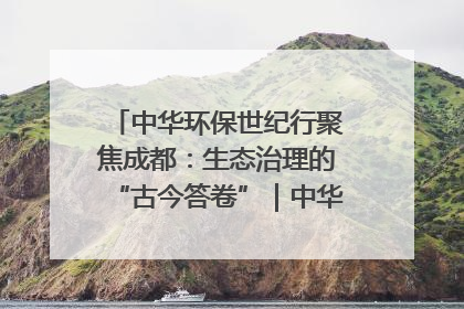 中华环保世纪行聚焦成都：生态治理的“古今答卷”｜中华环保世纪行