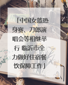 中国女篮热身赛、刀郎演唱会等相继举行 临沂市全力做好住宿餐饮保障工作