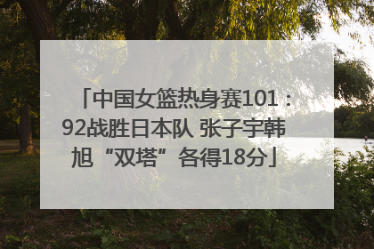 中国女篮热身赛101∶92战胜日本队 张子宇韩旭“双塔”各得18分