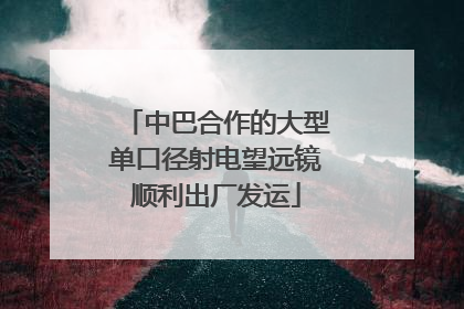 中巴合作的大型单口径射电望远镜顺利出厂发运