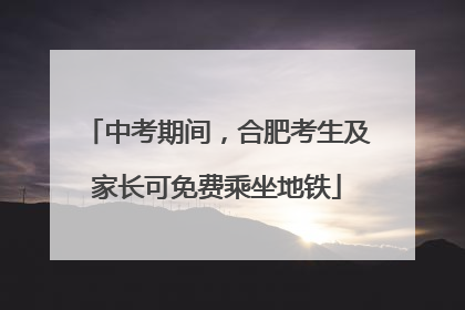 中考期间，合肥考生及家长可免费乘坐地铁