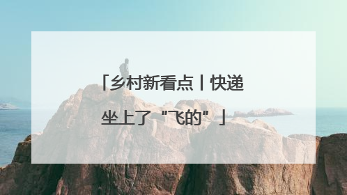 乡村新看点丨快递坐上了“飞的”
