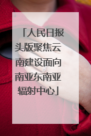人民日报头版聚焦云南建设面向南亚东南亚辐射中心