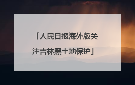 人民日报海外版关注吉林黑土地保护