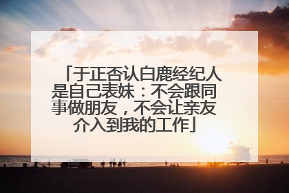 于正否认白鹿经纪人是自己表妹：不会跟同事做朋友，不会让亲友介入到我的工作