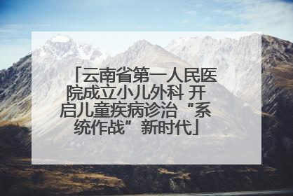 云南省第一人民医院成立小儿外科 开启儿童疾病诊治“系统作战”新时代