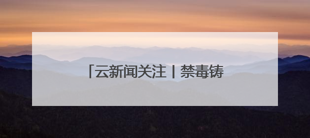 云新闻关注丨禁毒铸利剑 多方护安宁