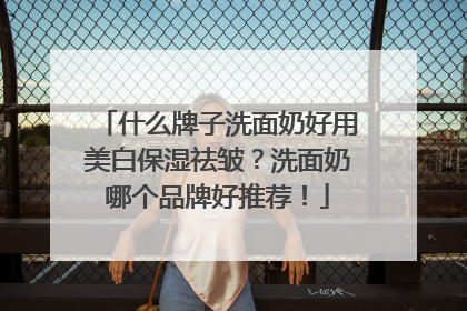 什么牌子洗面奶好用美白保湿祛皱？洗面奶哪个品牌好推荐！