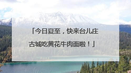 今日夏至，快来台儿庄古城吃黄花牛肉面啦！