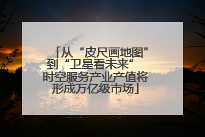 从“皮尺画地图”到“卫星看未来” 时空服务产业产值将形成万亿级市场