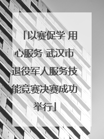 以赛促学 用心服务 武汉市退役军人服务技能竞赛决赛成功举行