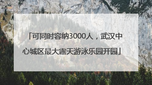 可同时容纳3000人，武汉中心城区最大露天游泳乐园开园