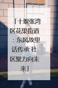 十堰张湾区花果街道：东风故里话传承 社区聚力向未来