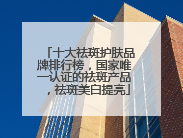 十大祛斑护肤品牌排行榜，国家唯一认证的祛斑产品，祛斑美白提亮