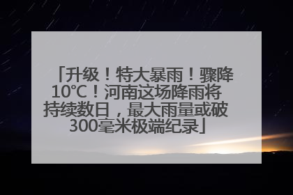 升级！特大暴雨！骤降10℃！河南这场降雨将持续数日，最大雨量或破300毫米极端纪录