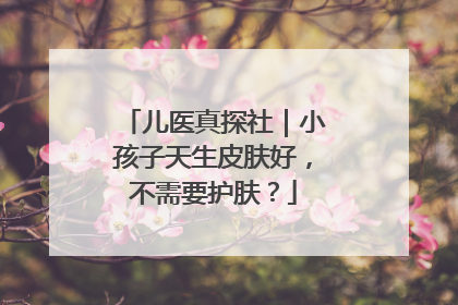 儿医真探社｜小孩子天生皮肤好，不需要护肤？