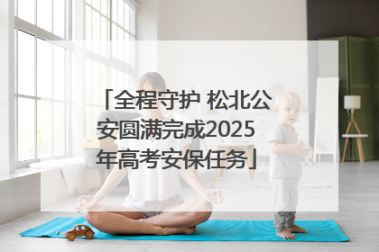 全程守护 松北公安圆满完成2025年高考安保任务
