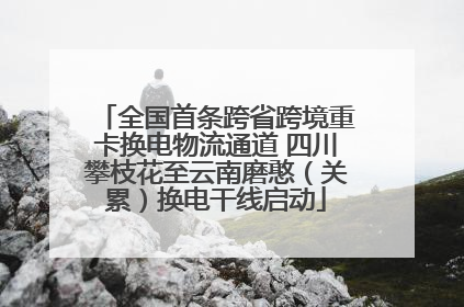 全国首条跨省跨境重卡换电物流通道 四川攀枝花至云南磨憨（关累）换电干线启动