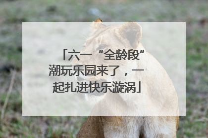 六一“全龄段”潮玩乐园来了，一起扎进快乐漩涡