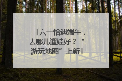 六一恰遇端午，去哪儿遛娃好？“游玩地图”上新