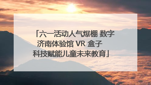 六一活动人气爆棚 数字济南体验馆 VR 盒子 科技赋能儿童未来教育