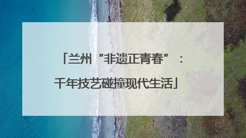兰州“非遗正青春”：千年技艺碰撞现代生活