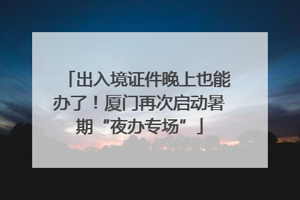 出入境证件晚上也能办了！厦门再次启动暑期“夜办专场”