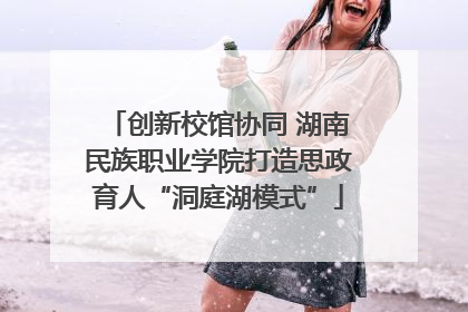 创新校馆协同 湖南民族职业学院打造思政育人“洞庭湖模式”