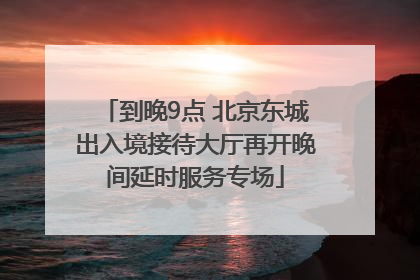 到晚9点 北京东城出入境接待大厅再开晚间延时服务专场