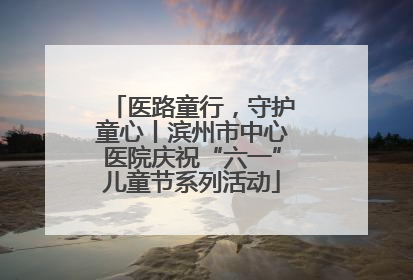 医路童行，守护童心丨滨州市中心医院庆祝“六一”儿童节系列活动