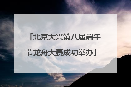 北京大兴第八届端午节龙舟大赛成功举办