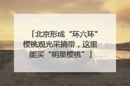 北京形成“环六环”樱桃观光采摘带，这里能买“明星樱桃”