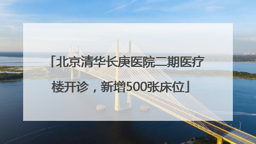 北京清华长庚医院二期医疗楼开诊，新增500张床位