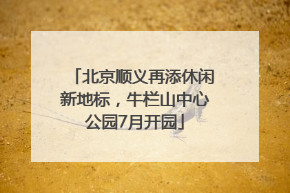 北京顺义再添休闲新地标，牛栏山中心公园7月开园