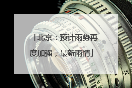 北京：预计雨势再度加强，最新雨情