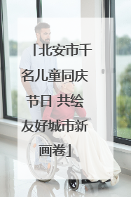 北安市千名儿童同庆节日 共绘友好城市新画卷