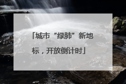 城市“绿肺”新地标，开放倒计时