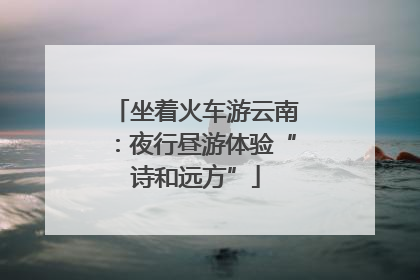 坐着火车游云南：夜行昼游体验“诗和远方”