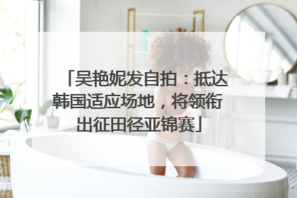 吴艳妮发自拍：抵达韩国适应场地，将领衔出征田径亚锦赛